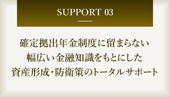 確定拠出年金制度に留まらない、投資信託/生命保険/損害保険なども含めた、幅広い知識をもとにした資産形成・防衛策のトータルサポート